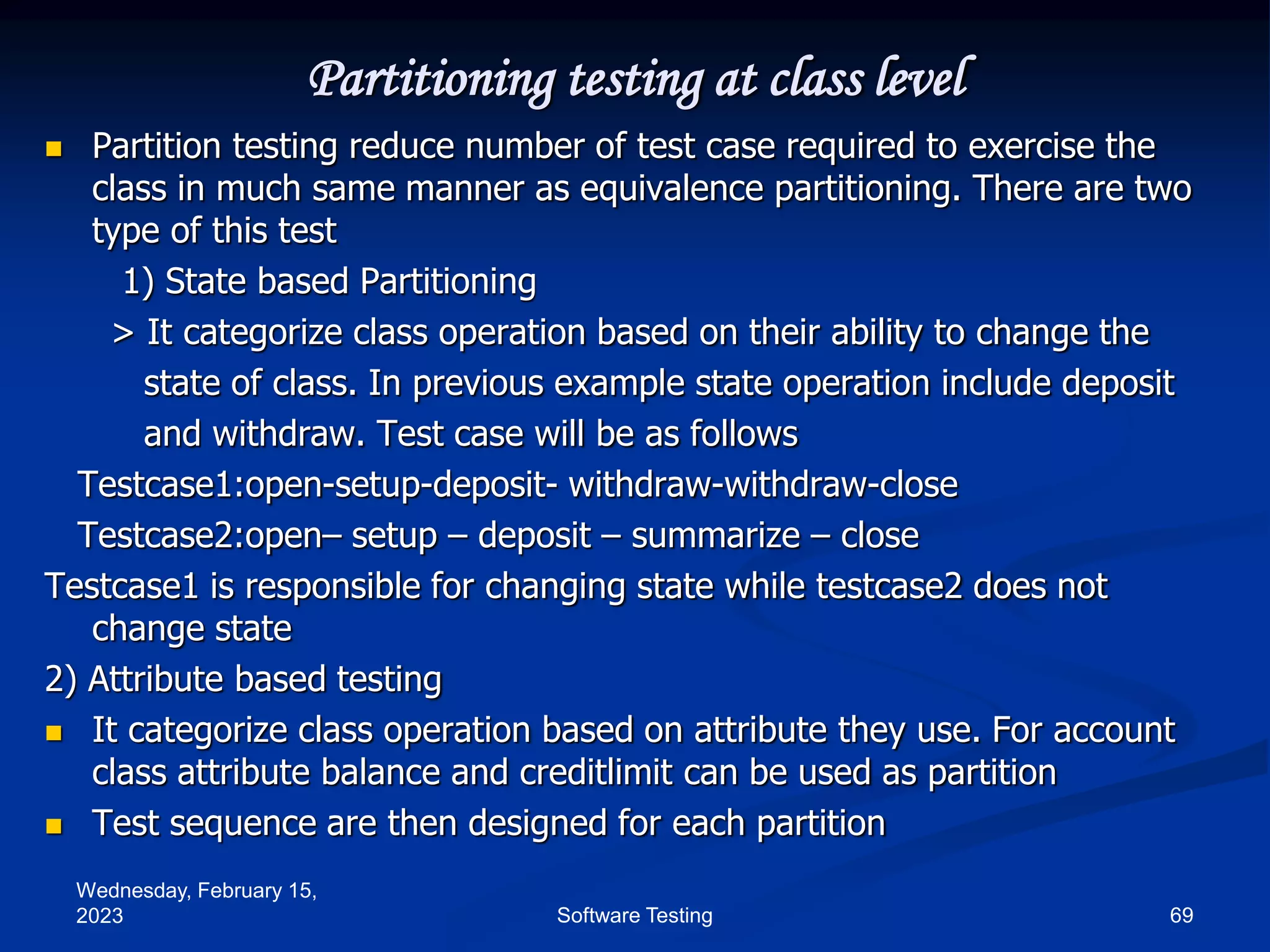Wednesday, February 15,
2023 69
Software Testing
Partitioning testing at class level
 Partition testing reduce number of test case required to exercise the
class in much same manner as equivalence partitioning. There are two
type of this test
1) State based Partitioning
> It categorize class operation based on their ability to change the
state of class. In previous example state operation include deposit
and withdraw. Test case will be as follows
Testcase1:open-setup-deposit- withdraw-withdraw-close
Testcase2:open– setup – deposit – summarize – close
Testcase1 is responsible for changing state while testcase2 does not
change state
2) Attribute based testing
 It categorize class operation based on attribute they use. For account
class attribute balance and creditlimit can be used as partition
 Test sequence are then designed for each partition
 