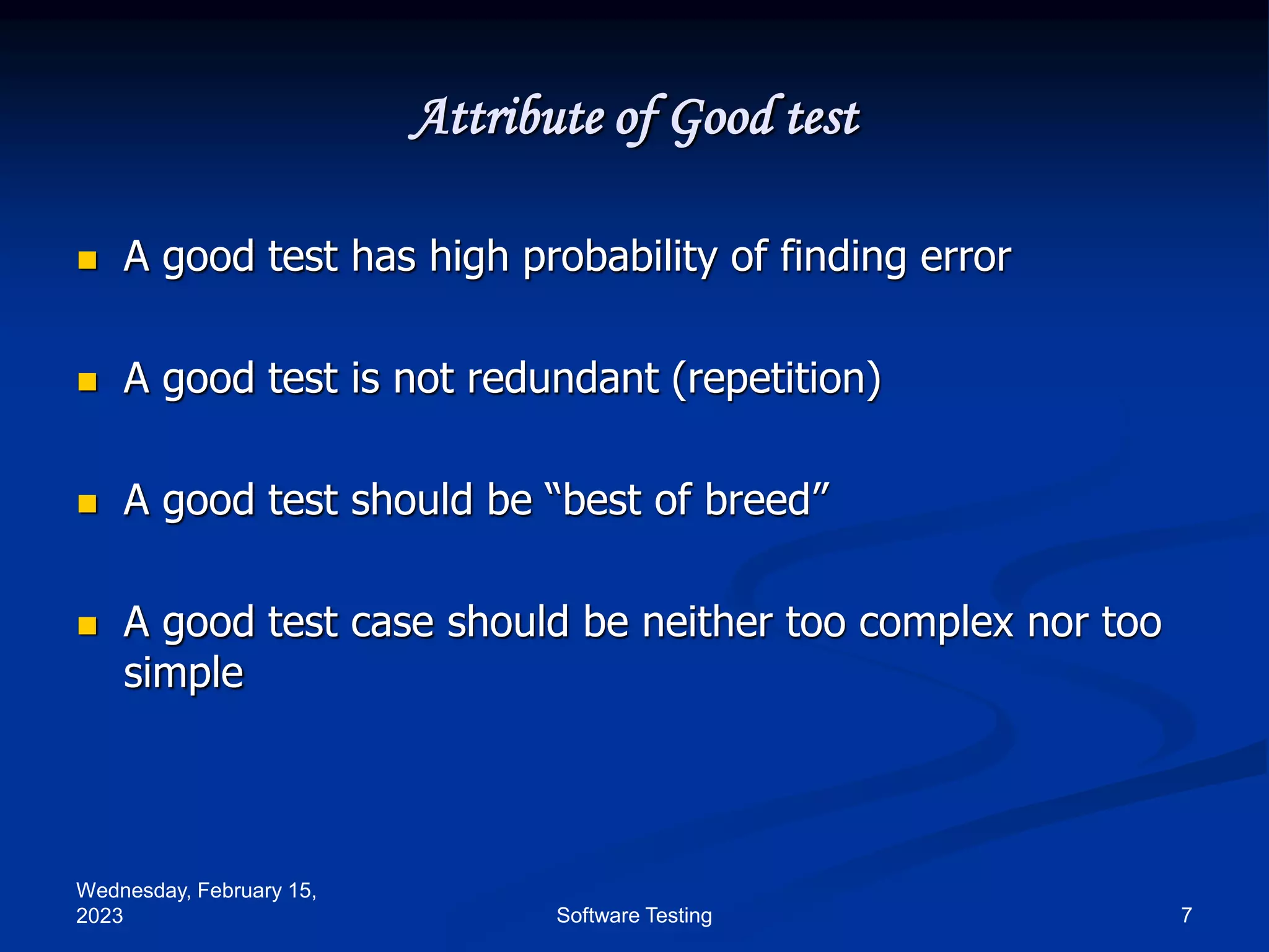 Wednesday, February 15,
2023 7
Software Testing
Attribute of Good test
 A good test has high probability of finding error
 A good test is not redundant (repetition)
 A good test should be “best of breed”
 A good test case should be neither too complex nor too
simple
 