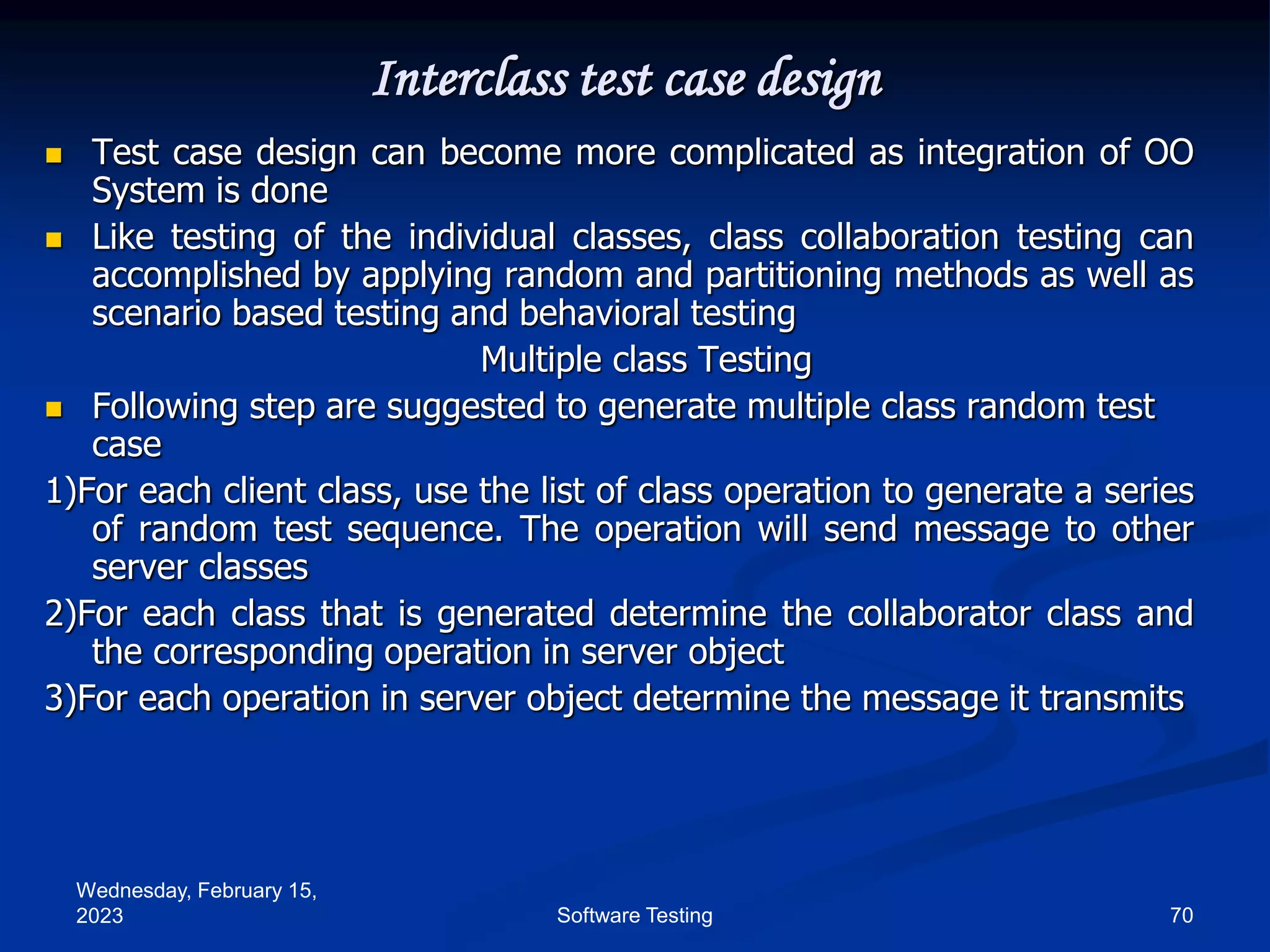 Wednesday, February 15,
2023 70
Software Testing
Interclass test case design
 Test case design can become more complicated as integration of OO
System is done
 Like testing of the individual classes, class collaboration testing can
accomplished by applying random and partitioning methods as well as
scenario based testing and behavioral testing
Multiple class Testing
 Following step are suggested to generate multiple class random test
case
1)For each client class, use the list of class operation to generate a series
of random test sequence. The operation will send message to other
server classes
2)For each class that is generated determine the collaborator class and
the corresponding operation in server object
3)For each operation in server object determine the message it transmits
 