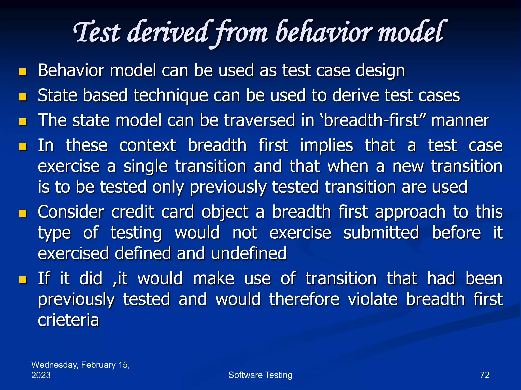 Wednesday, February 15,
2023 72
Software Testing
Test derived from behavior model
 Behavior model can be used as test case design
 State based technique can be used to derive test cases
 The state model can be traversed in ‘breadth-first” manner
 In these context breadth first implies that a test case
exercise a single transition and that when a new transition
is to be tested only previously tested transition are used
 Consider credit card object a breadth first approach to this
type of testing would not exercise submitted before it
exercised defined and undefined
 If it did ,it would make use of transition that had been
previously tested and would therefore violate breadth first
crieteria
 