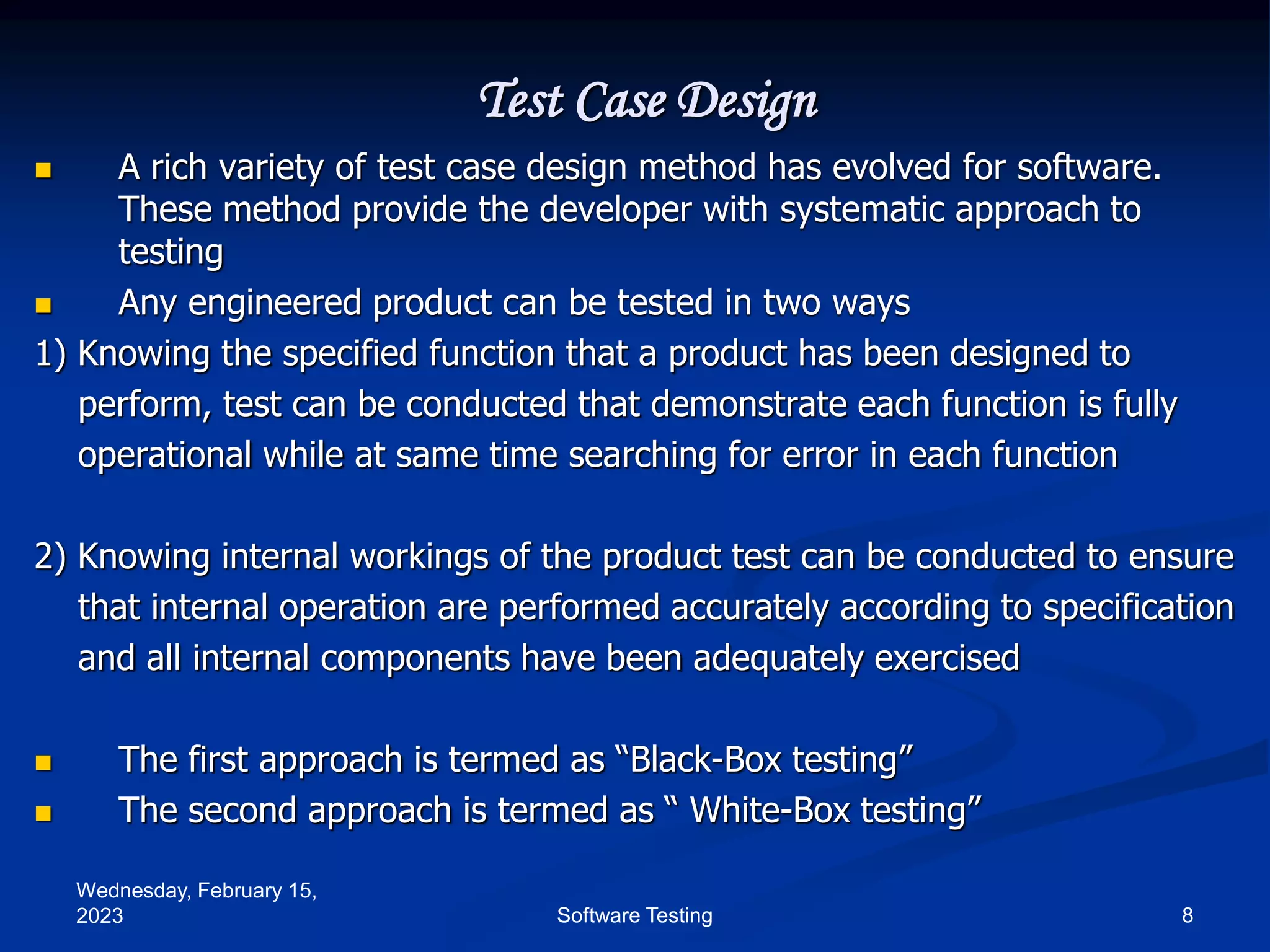 Wednesday, February 15,
2023 8
Software Testing
Test Case Design
 A rich variety of test case design method has evolved for software.
These method provide the developer with systematic approach to
testing
 Any engineered product can be tested in two ways
1) Knowing the specified function that a product has been designed to
perform, test can be conducted that demonstrate each function is fully
operational while at same time searching for error in each function
2) Knowing internal workings of the product test can be conducted to ensure
that internal operation are performed accurately according to specification
and all internal components have been adequately exercised
 The first approach is termed as “Black-Box testing”
 The second approach is termed as “ White-Box testing”
 