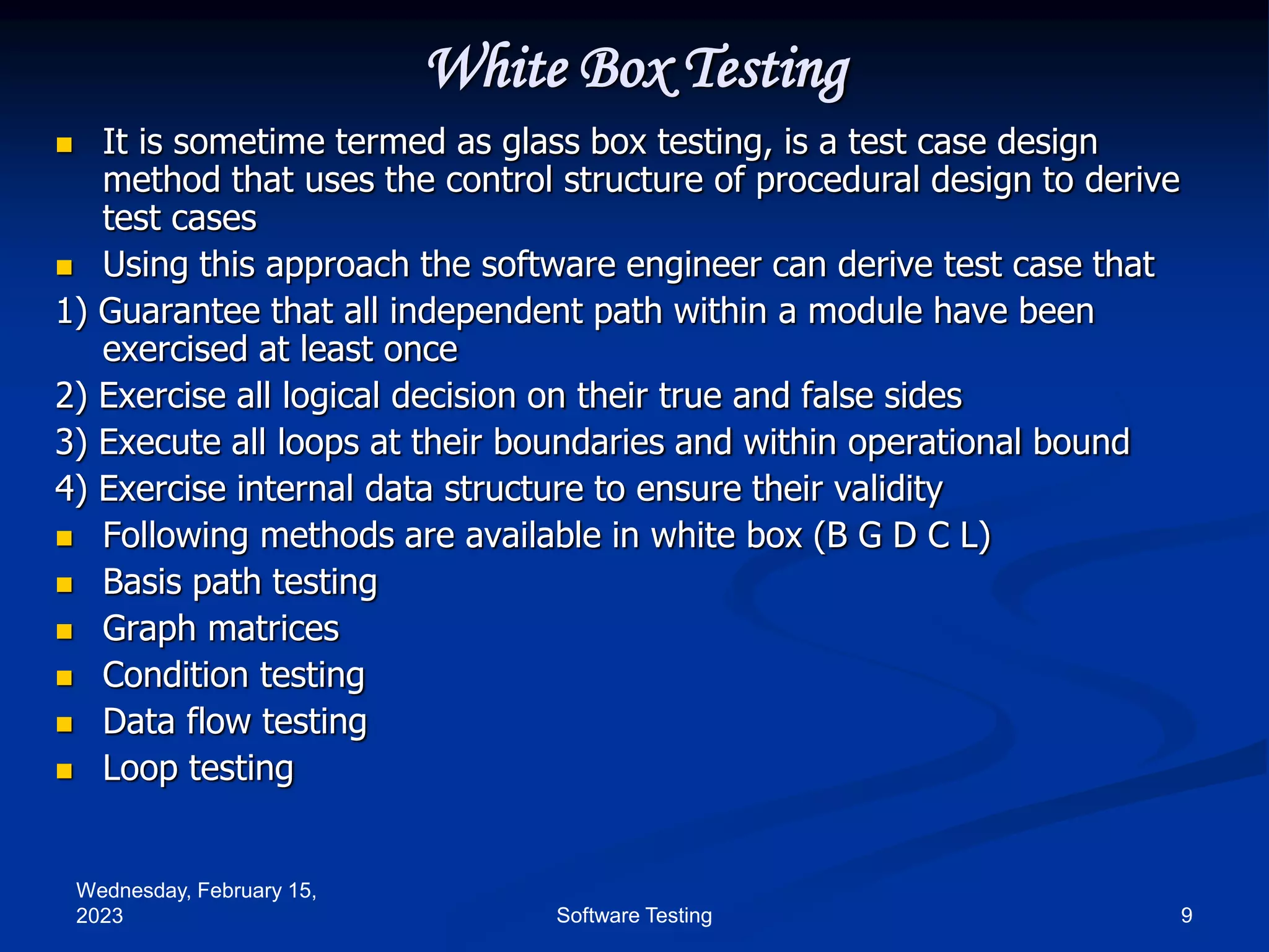Wednesday, February 15,
2023 9
Software Testing
White Box Testing
 It is sometime termed as glass box testing, is a test case design
method that uses the control structure of procedural design to derive
test cases
 Using this approach the software engineer can derive test case that
1) Guarantee that all independent path within a module have been
exercised at least once
2) Exercise all logical decision on their true and false sides
3) Execute all loops at their boundaries and within operational bound
4) Exercise internal data structure to ensure their validity
 Following methods are available in white box (B G D C L)
 Basis path testing
 Graph matrices
 Condition testing
 Data flow testing
 Loop testing
 