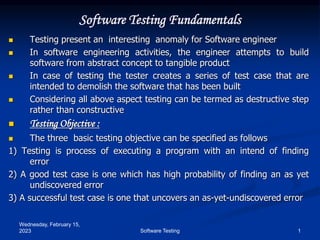 Wednesday, February 15,
2023 1
Software Testing
Software Testing Fundamentals
 Testing present an interesting anomaly for Software engineer
 In software engineering activities, the engineer attempts to build
software from abstract concept to tangible product
 In case of testing the tester creates a series of test case that are
intended to demolish the software that has been built
 Considering all above aspect testing can be termed as destructive step
rather than constructive
 Testing Objective :
 The three basic testing objective can be specified as follows
1) Testing is process of executing a program with an intend of finding
error
2) A good test case is one which has high probability of finding an as yet
undiscovered error
3) A successful test case is one that uncovers an as-yet-undiscovered error
 