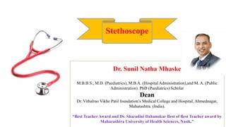 Dr. Sunil Natha Mhaske
M.B.B.S., M.D. (Paediatrics), M.B.A. (Hospital Administration),and M. A. (Public
Administration). PhD (Paediatrics) Scholar
Dean
Dr. Vithalrao Vikhe Patil foundation’s Medical College and Hospital, Ahmednagar,
Maharashtra. (India).
“Best Teacher Award and Dr. Sharadini Dahanukar Best of Best Teacher award by
Maharashtra University of Health Sciences, Nasik.”
Stethoscope
 