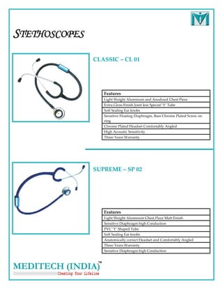 STETHOSCOPES
               CLASSIC – CL 01 




                  Features 
                  Light Weight Aluminum and Anodized Chest Piece 
                  Extra Gloss Finish Joint less Special ‘Y’ Tube   
                  Soft Sealing Ear knobs 
                  Sensitive Floating Diaphragm, Bass Chrome Plated Screw on 
                  ring 
                  Chrome Plated Headset Comfortably Angled 
                  High Acoustic Sensitivity 
                  Three Years Warranty 




               SUPREME – SP 02 




                  Features 
                  Light Weight Aluminum Chest Piece Matt Finish 
                  Sensitive Diaphragm high Conduction   
                  PVC ‘Y’ Shaped Tube  
                  Soft Sealing Ear knobs 
                  Anatomically correct Headset and Comfortably Angled 
                  Three Years Warranty 
                  Sensitive Diaphragm high Conduction   
 