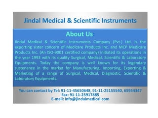 Jindal Medical & Scientific Instruments
                            About Us:
Jindal Medical & Scientific Instruments Company (Pvt.) Ltd. is the
exporting sister concern of Medicare Products Inc. and MCP Medicare
Products Inc. (An ISO-9001 certified company) initiated its operations in
the year 1993 with its quality Surgical, Medical, Scientific & Laboratory
Equipments. Today the company is well known for its legendary
sustenance in the market for Manufacturing, Importing, Exporting &
Marketing of a range of Surgical, Medical, Diagnostic, Scientific &
Laboratory Equipments.

  You can contact by Tel: 91-11-45650648, 91-11-25155540, 65954347
                          Fax: 91-11-25917885
                   E-mail: info@jindalmedical.com
 