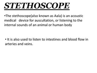 STETHOSCOPE 
•The stethoscope(also known as Aala) is an acoustic 
medical device for auscultation, or listening to the 
internal sounds of an animal or human body 
• It is also used to listen to intestines and blood flow in 
arteries and veins. 
 