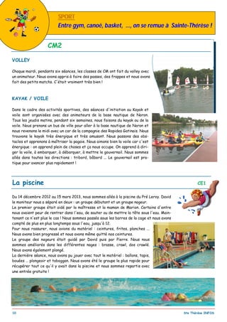 _________________________________________________________________________________________
10 Ste Thérèse INFOS
VOLLEY
Chaque mardi, pendants six séances, les classes de CM ont fait du volley avec
un animateur. Nous avons appris à faire des passes, des frappes et nous avons
fait des petits matchs. C'était vraiment très bien !
KAYAK / VOILE
Dans le cadre des activités sportives, des séances d'initiation au Kayak et
voile sont organisées avec des animateurs de la base nautique de Noron.
Tous les jeudis matins, pendant six semaines, nous faisons du kayak ou de la
voile. Nous prenons un bus de ville pour aller à la base nautique de Noron et
nous revenons le midi avec un car de la compagnie des Rapides Gatinais. Nous
trouvons le kayak très énergique et très amusant. Nous passons des obs-
tacles et apprenons à maîtriser la pagaie. Nous aimons bien la voile car c'est
énergique : on apprend plein de choses et ça nous occupe. On apprend à diri-
ger la voile, à embarquer, à débarquer, à mettre le gouvernail. Nous sommes
allés dans toutes les directions : tribord, bâbord ... Le gouvernail est pra-
tique pour avancer plus rapidement !
CM2
La piscine CE1
Du 14 décembre 2012 au 15 mars 2013, nous sommes allés à la piscine du Pré Leroy. David
le moniteur nous a séparé en deux : un groupe débutant et un groupe nageur.
Le premier groupe était aidé par la maîtresse et la maman de Marion. Certains d'entre
nous avaient peur de rentrer dans l'eau, de sauter ou de mettre la tête sous l'eau. Main-
tenant ce n'est plus le cas ! Nous sommes passés sous les barres de la cage et nous avons
compté de plus en plus longtemps sous l'eau, jusqu'à 12.
Pour nous rassurer, nous avions du matériel : ceintures, frites, planches ...
Nous avons bien progressé et nous avons même quitté nos ceintures.
Le groupe des nageurs était guidé par David puis par Pierre. Nous nous
sommes améliorés dans les différentes nages : brasse, crawl, dos crawlé.
Nous avons également plongé.
La dernière séance, nous avons pu jouer avec tout le matériel : ballons, tapis,
bouées … plongeoir et toboggan. Nous avons été le groupe le plus rapide pour
récupérer tout ce qu'il y avait dans la piscine et nous sommes repartis avec
une entrée gratuite !
SPORTSPORT
Entre gym, canoë, basket, …, on se remue à Sainte-Thérèse !
 