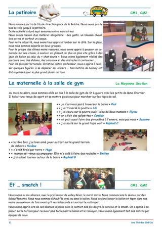 _________________________________________________________________________________________
11 Ste Thérèse INFOS
La patinoire CM1, CM2
Nous sommes partis de l’école direction place de la Brèche. Nous avons pris le
bus de ville jusqu’à la patinoire.
Cette activité a duré sept semaines entre mars et mai.
Nous avions besoin d’un matériel obligatoire : des gants, un blouson chaud,
des patins et surtout un casque.
Pour notre sécurité, nous avons tous appris à tomber sur le côté. Sur la glace,
nous nous sommes séparés en deux groupes.
Pour le groupe des élèves moins rassurés, nous avons appris à pousser un ca-
marade sur une chaise, à avancer en glissant de plus en plus vite grâce à des
jeux de ballon ou celui du « chat-souris ». Nous avons également réalisé des
parcours avec des slaloms, des cerceaux et des obstacles à contourner …
Pour les plus perfectionnés, Christine, notre professeur, nous a appris à réali-
ser quelques figures, à se déplacer en arrière … Des matchs de hockey ont
été organisés pour le plus grand plaisir de tous.
Nous avons eu six séances, avec le professeur de volley Kévin, le mardi matin. Nous commencions la séance par des
échauffements. Nous nous sommes échauffés avec ou sans le ballon. Nous devions lancer le ballon et taper dans nos
mains un maximum de fois avant qu’il ne redescende et surtout le rattraper.
Nous avons appris lors de ces séances la passe avec le contact des dix doigts, le service et le smash. On a appris à se
placer sur le terrain pour recevoir plus facilement le ballon et le renvoyer. Nous avons également fait des matchs par
équipes de deux.
Et … smatch ! CM1, CM2
La maternelle à la salle de gym La Moyenne Section
Au mois de Mars, nous sommes allés en bus à la salle de gym de St Liguaire avec les petits de Mme Charrier.
Il fallait une tenue de sport et se mettre pieds nus pour marcher sur les tapis de sol.
 « je n'arrivais pas à traverser la barre » Paul
 « j'ai traversé la poutre » Lili
 « j'ai couru sur la poutre avec l'aide de deux mamans » Elyssa
 « on a fait des galipettes » Candice
 « on peut aussi faire des pirouettes à l'envers, mais pas nous » Suzanne
 « j'ai sauté sur le grand tapis vert » Raphaël C
 « la 1ère fois, j'ai bien aimé jouer au foot sur le grand terrain
de dehors » Pacôme
 « c'était froid par terre » Hugo
 « maman est venue accompagner. Elle m'a aidé à faire des roulades » Emilien
 « j'ai adoré tourner autour de la barre » Raphaël B
 