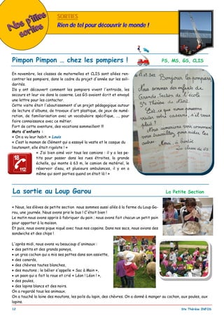 _________________________________________________________________________________________
12 Ste Thérèse INFOS
SORTIESSORTIES
Rien de tel pour découvrir le monde !
Pimpon Pimpon … chez les pompiers ! PS, MS, GS, CLIS
En novembre, les classes de maternelles et CLIS sont allées ren-
contrer les pompiers, dans le cadre du projet d'année sur les soli-
darités.
Ils y ont découvert comment les pompiers vivent l'entraide, les
secours et leur vie dans la caserne. Les GS avaient écrit et envoyé
une lettre pour les contacter.
Cette visite était l'aboutissement d'un projet pédagogique autour
de lecture d'albums, de travaux d'art plastique, de jeux de numé-
ration, de familiarisation avec un vocabulaire spécifique, …, pour
faire connaissance avec ce métier.
Fort de cette aventure, des vocations sommeillent !!!
Mots d'enfants :
« On a vu leur habit. » Louis
« C’est la maman de Clément qui a essayé la veste et le casque du
lieutenant, elle était rigolote ! »
« J’ai bien aimé voir tous les camions : il y a les pe-
tits pour passer dans les rues étroites, la grande
échelle, qui monte à 63 m, le camion de matériel, le
réservoir d’eau, et plusieurs ambulances, il y en a
même qui sont parties quand on était là ! »
La sortie au Loup Garou La Petite Section
« Nous, les élèves de petite section nous sommes aussi allés à la ferme du Loup Ga-
rou, une journée. Nous avons pris le bus ! C'était bien !
Le matin nous avons appris à fabriquer du pain ; nous avons fait chacun un petit pain
pour apporter à la maison.
Et puis, nous avons pique niqué avec tous nos copains. Dans nos sacs, nous avions des
sandwichs et des chips !
L'après midi, nous avons vu beaucoup d'animaux :
 des petits et des grands poneys,
 un gros cochon qui a mis ses pattes dans son assiette,
 des canards,
 des chèvres toutes blanches,
 des moutons ; le bélier s'appelle « Sac à Main »,
 un paon qui a fait la roue et crié « Léon ! Léon ! »,
 des poules,
 des lapins blancs et des noirs.
On a regardé tous les animaux.
On a touché la laine des moutons, les poils du lapin, des chèvres. On a donné à manger au cochon, aux poules, aux
lapins.
 