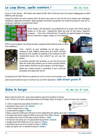 _________________________________________________________________________________________
13 Ste Thérèse INFOS
Le Loup Garou, quelle aventure ! MS, GS, CLIS
Les 6 et 7 mai dernier, 48 enfants des classes de MS, GS et CLIS sont partis en séjour pédagogique au LOUP
GAROU, près de Lezay.
L’objectif premier de cette aventure était de partir deux jours et une nuit loin de la maison, pour développer
l’autonomie, apprendre autrement. Après quelques réticences, les parents ont soutenu le projet et nous ont ac-
cordé leur confiance. Le projet était lancé !
Toute l’année a été nécessaire aux préparatifs et le projet s’est affiné dans les
classes au fil des mois : organisation, plans des lieux et des locaux, maquette,
trousseau, … Tout cela a été prétexte à travailler les apprentissages en langage,
lecture, numération, espace, temps, et vivre ensemble …
Enfin le jour du départ, les valises bouclées, quelques larmes dans les yeux et l’aven-
ture commence !
Trois ateliers se sont enchaînés sur les deux jours :
rythmes et sons, théâtre, découverte de la forêt. Certains
enfants se sont révélés, les regards et les relations se sont
transformés autour d’un vécu collectif qui unit, qui ras-
semble …
La première journée s’est terminée, au coin d’un feu de bois
dans une vieille pièce sombre, par un conte en patois mellois,
où bon nombre d’enfants se sont assoupis, ivres de fatigue.
Après une « séance douche » inoubliable, la nuit a tenu ses
promesses d’un repos bien mérité.
Un grand jeu en forêt clôturait ce périple et ce fut le retour vers la maison, non
sans souvenirs pleins les yeux et surtout avec une fière impression : celle d’avoir grandi !!!!
Galou le berger PS, MS, GS, CP, CLIS
Dans la salle de motricité , nous avons assisté au spectacle de Galou le berger.
C'est l'histoire d'un petit mouton perdu dans la montagne. Galou, le berger, l'aide à retrouver son troupeau.
« c'était un spectacle avec pleins d'enfants » Lili
« le monsieur nous a fait rire » Emilien
« c'était vraiment bien » Hugo
« la marionnette bougeait » Nolan
« Galou a joué de la flûte pour effrayer et faire disparaître les ombres de la nuit » Raphaël C
« le berger des étoiles a appris à Galou à bien jouer de la flûte » Elyssa
« les ombres de la nuit ont fait peur au petit mouton » Chloé
« le mouton s'est perdu car il n'a pas écouté ses parents » Suzanne
« le papa devait être fâché car on ne l'a pas vu » Elyssa
« les ombres de la nuit ne m'ont pas fait peur » William
« Galou est gentil car il a ramené le mouton » Candice
Ils en parlent ...
 