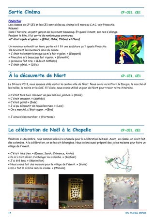 _________________________________________________________________________________________
14 Ste Thérèse INFOS
Sortie Cinéma CP-CE1, CE1
Pinocchio
Les classes de CP-CE1 et les CE1 sont allées au cinéma le 5 mars au C.A.C. voir Pinocchio.
Résumé :
Dans l'histoire, un petit garçon de bois ment beaucoup. Et quand il ment, son nez s'allonge.
Pendant le film, il lui arrive de nombreuses aventures.
«C' était rigolo et génial. » (Elliot, Chloé, Thibaut et Flora)
Un monsieur entendit un tronc parler et il fit une sculpture qu'il appela Pinocchio.
Ils devinrent les meilleurs amis du monde.
« C'était tellement bien que ça m'a fait rigoler. » (Gaspard)
« Pinocchio m'a beaucoup fait rigoler. » (Corentin)
« ça nous a fait rire. » (Léo et Anthony)
« C'était génial. » (Célia)
À la découverte de Niort CP-CE1, CE1
Le 14 mars 2013, nous sommes allés visiter le centre ville de Niort. Nous avons vu le Pilori, le Donjon, le marché et
les halles, la mairie et le CAC. À l'école, nous avons utilisé un plan de Niort pour tracer notre itinéraire.
« C'était très bien. On avait un peu mal aux jambes. » (Chloé)
« C'était amusant. » (Mathéo)
« C'était génial » (Inès)
« J'ai pu découvrir de nouvelles rues. » (Loïc)
« On a marché, c'était super . »(Eva)
« J'aimais bien marcher. » (Hortense)
Vendredi 21 décembre, nous sommes allés à la Chapelle pour la célébration de Noël. Avant, en classe, on avait fait
des colombes. À la célébration, on se les ait échangées. Nous avions aussi préparé des jolies maisons pour faire un
village de l'Avent.
« C'était très bien. » (Erwan, Sarah, Clémence, Aloha)
« Ca m'a fait plaisir d'échanger ma colombe. » (Raphaël)
« J'ai été ému. » (Maximilien)
« Nous avons fait des maisons pour le village de l'Avent. » (Yanis)
« On a fait la crèche dans la classe. » (William)
La célébration de Noël à la Chapelle CP-CE1, CE1
 