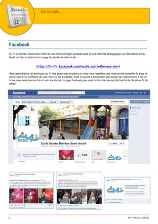 _________________________________________________________________________________________
2 Ste Thérèse INFOS
Sur la toile ...Sur la toile ...
Au fil de l’année, nous avons tenté de vous faire partager quelques unes de ces activités pédagogiques ou réalisations en pu-
bliant articles et photos sur la page facebook de notre école.
https://fr-fr.facebook.com/ecole.saintetherese.niort
Nous apprivoisons ces pratiques au fil des jours avec prudence et nous vous rappelons que vous pouvez consulter la page de
l’école sans être contraint de vous inscrire sur facebook. Vous ne pourrez simplement pas laisser de commentaire à nos ar-
ticles, mais vous pourrez lire et voir les photos. La page facebook joue ainsi le rôle d’un journal d’actualité de l’école au fil du
temps.
Facebook
 