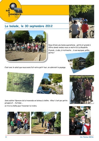 _________________________________________________________________________________________
21 Ste Thérèse INFOS
Nous étions une bonne quarantaine , petits et grands à
s’être donné rendez-vous ce matin là à La Roussille.
À pieds , à vélo, à trottinette … à vos marques, prêts,
partez !
C’est avec le soleil que nous avons fait notre petit tour, en admirant le paysage.
Sans oublier l’épreuve de la traversée en bateau à chaîne : Allez ! c’est par petits
groupes et … ho hisse …
on tire la chaîne pour traverser la rivière.
La balade, le 30 septembre 2012
 