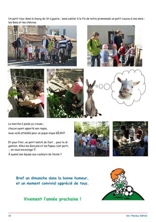 _________________________________________________________________________________________
22 Ste Thérèse INFOS
Un petit tour dans le bourg de St Liguaire ; sans oublier à la fin de notre promenade un petit coucou à nos amis :
les ânes et les chèvres.
La marche à pieds ça creuse ;
chacun ayant apporté son repas,
nous voilà attablés pour un pique-nique GÉANT.
Et pour finir, un petit match de foot … pour la di-
gestion. Allez les Garçons et les Papas c’est parti,
… on vous encourage !!!
À quand une équipe aux couleurs de l’école ?
Bref un dimanche dans la bonne humeur,
et un moment convivial apprécié de tous.
Vivement l’année prochaine !
 