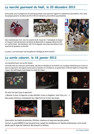 _________________________________________________________________________________________
23 Ste Thérèse INFOS
La soirée cabaret, le 18 janvier 2013
Les ingrédients pour une soirée réussie :
Une belle salle aux fauteuils confortables, des décors réalisés par les enfants, de courageux bénévoles pour la mise en
place du spectacle, des supers techniciens à la lumière et à l’animation, un grand merci à Olivier Guérin et Pascal Mo-
risson, des maîtresses musiciennes ou chefs de chœur, …
Eh voilà c’est parti pour le spectacle :
« Meunier tu dors, la Capucine, la mère Michèle, le bon roi Dagobert, Vent frais, etc … »
Nos jeunes chanteurs connaissaient leur répertoire sur le bout des doigts.
Sans oublier les talents de pianistes, flûtistes, chanteurs et magiciens des plus grands.
Surtout un grand MERCI à tous les parents qui, malgré les intempéries ont répondu présents pour cette soirée
placée sous le signe des talents et des souvenirs d ‘enfance.
La marché gourmand de Noël, le 20 décembre 2012
Cette année, pour la préparation du marché gourmand, nous avons fait appel à la collaboration des enfants. Avec l’aide
de quelques parents, les élèves de CP et CE1 ont réalisé de jolies boîtes à gourmandises.
Deux semaines plus tard, avec les conseils de M. Suaud de « l’ambassade du Cacao »
et toujours l’aide des parents, les élèves de Maternelle et quelques élèves de CE2
ont confectionné : des mendiants, des fruits déguisés, des roses des sables et des
sucettes de guimauve au chocolat.
Le jeudi, il y en avait pour tous les goûts sur l’étalage de notre marché !
 