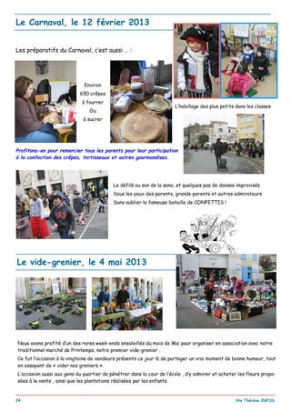 _________________________________________________________________________________________
24 Ste Thérèse INFOS
Le Carnaval, le 12 février 2013
Le défilé au son de la sono, et quelques pas de danses improvisés
Sous les yeux des parents, grands-parents et autres admirateurs
Sans oublier la fameuse bataille de CONFETTIS !
Environ
650 crêpes
à fourrer
Ou
à sucrer
Les préparatifs du Carnaval, c’est aussi … :
Profitons-en pour remercier tous les parents pour leur participation
à la confection des crêpes, tortisseaux et autres gourmandises.
L’habillage des plus petits dans les classes
Nous avons profité d’un des rares week-ends ensoleillés du mois de Mai pour organiser en association avec notre
traditionnel marché de Printemps, notre premier vide-grenier .
Ce fut l’occasion à la vingtaine de vendeurs présents ce jour là de partager un vrai moment de bonne humeur, tout
en essayant de « vider nos greniers ».
L’occasion aussi aux gens du quartier de pénétrer dans la cour de l’école , d’y admirer et acheter les fleurs propo-
sées à la vente , ainsi que les plantations réalisées par les enfants.
Le vide-grenier, le 4 mai 2013
 