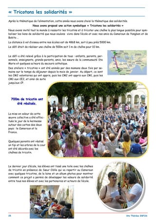 _________________________________________________________________________________________
25 Ste Thérèse INFOS
Après la thématique de l’alimentation, cette année nous avons choisi la thématique des solidarités.
Nous avons proposé une action symbolique « Tricotons les solidarités »
Nous avons invité tout le monde à ressortir les tricotins et à tricoter une chaîne la plus longue possible pour sym-
boliser les liens de solidarité que nous voulons vivre dans l’école et avec nos amis du Cameroun de Yangben et de
Bokito …
La distance à vol d’oiseau entre nos écoles est de 4868 km, soit à peu près 5000 km.
Le défi était de réaliser une chaîne de 500m soit 1 m de chaîne pour 10 km.
Le défi a été relevé grâce à la participation de tous : enfants, parents, per-
sonnels, enseignants, grands-parents, amis, les sœurs de la communauté Ste
Marie et quelques acteurs du secours catholique.
Des ateliers « tricotins » ont été animés par des mamans deux fois par se-
maine sur le temps du déjeuner depuis le mois de janvier. Au départ, ce sont
les CM2 volontaires qui ont appris, puis les CM2 ont appris aux CM1, puis les
CM1 aux CE2, et ainsi de suite
jusqu’aux CP.
700m de tricotin ont700m de tricotin ont
été réalisés.été réalisés.
La mise en valeur de cette
œuvre collective a été effec-
tuée le jour de la kermesse
autour des cartes des deux
pays : le Cameroun et la
France.
Quelques parents ont réalisé
un tipi et les arbres de la cour
ont été décorés avec les
chaînes de tricotin.
Le dernier jour d’école, les élèves ont tissé une toile avec les chaînes
de tricotin en présence de Sœur Odile qui va repartir au Cameroun
avec quelques tricotins, de la laine et un album photos pour montrer
comment ce projet a permis de développer les valeurs de solidarité
entre tous nos élèves et avec les partenaires et acteurs de l’école.
« Tricotons les solidarités »
 