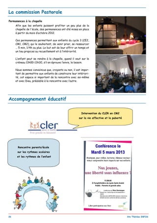 _________________________________________________________________________________________
26 Ste Thérèse INFOS
La commission Pastorale
Permanences à la chapelle
Afin que les enfants puissent profiter un peu plus de la
chapelle de l'école, des permanences ont été mises en place
à partir du mois d’octobre 2012.
Ces permanences permettent aux enfants du cycle 3 (CE2,
CM1, CM2), qui le souhaitent, de venir prier, se ressourcer
… 5 min, 1/4h ou plus. Le but est de leur offrir un temps et
un lieu propices au recueillement et à l’intériorité.
L’enfant peut se rendre à la chapelle, quand il veut sur le
créneau 13h00-13h30, s’il en éprouve l’envie, le besoin.
Nous sommes convaincus que, croyants ou non, il est impor-
tant de permettre aux enfants de construire leur intériori-
té, cet espace si important de la rencontre avec soi-même
et avec Dieu, préalable à la rencontre avec l’autre.
Accompagnement éducatif
Intervention du CLER en CM2
sur la vie affective et la puberté
Rencontre parents/école
sur les rythmes scolaires
et les rythmes de l’enfant
 