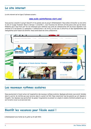 _________________________________________________________________________________________
3 Ste Thérèse INFOS
Les nouveaux rythmes scolaires
Nous poursuivons le travail autour de l’organisation des nouveaux rythmes scolaires. Quelques précisions vous seront données
dans le courrier de rentrée que vous recevrez dans le courant de l’été. Nous remercions tous les parents qui ont répondu à
l’enquête. Vos réponses nous permettent de penser l’organisation en prenant en compte le nombre d’enfants présents que ce
soit le matin, le soir ou le mercredi midi.
Bientôt les vacances pour l’école aussi !
L‘établissement sera fermé du 12 juillet au 22 août 2013.
Le site internet est en ligne à l’adresse suivante :
www.ecole-saintetherese-niort.com/
Vous pourrez consulter le projet éducatif et les grands axes du projet d’établissement. Nous allons retravailler au lien entre
le site et la page facebook. Dans la rubrique « actualités », vous trouverez les derniers articles parus ainsi que les menus.
N’hésitez pas à nous faire part de vos remarques pour améliorer nos outils de communication afin de mieux répondre à vos
attentes et à vos besoins. La commission « communication » de l’A.P.E.L en lien avec la directrice et des représentantes des
enseignantes aurait besoin de s’étoffer. Nous avons besoin de votre collaboration.
Le site internet
 