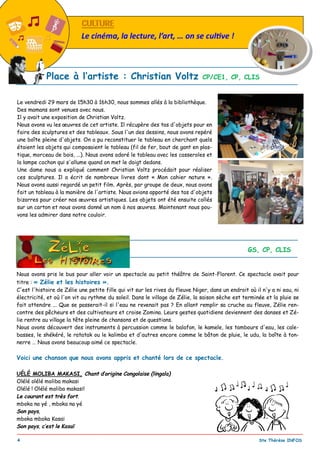 _________________________________________________________________________________________
4 Ste Thérèse INFOS
CULTURECULTURE
Le cinéma, la lecture, l’art, … on se cul ve !
Le vendredi 29 mars de 15h30 à 16h30, nous sommes allés à la bibliothèque.
Des mamans sont venues avec nous.
Il y avait une exposition de Christian Voltz.
Nous avons vu les œuvres de cet artiste. Il récupère des tas d'objets pour en
faire des sculptures et des tableaux. Sous l'un des dessins, nous avons repéré
une boîte pleine d'objets. On a pu reconstituer le tableau en cherchant quels
étaient les objets qui composaient le tableau (fil de fer, bout de gant en plas-
tique, morceau de bois, ...). Nous avons adoré le tableau avec les casseroles et
la lampe cochon qui s'allume quand on met le doigt dedans.
Une dame nous a expliqué comment Christian Voltz procédait pour réaliser
ces sculptures. Il a écrit de nombreux livres dont « Mon cahier nature ».
Nous avons aussi regardé un petit film. Après, par groupe de deux, nous avons
fait un tableau à la manière de l'artiste. Nous avions apporté des tas d'objets
bizarres pour créer nos œuvres artistiques. Les objets ont été ensuite collés
sur un carton et nous avons donné un nom à nos œuvres. Maintenant nous pou-
vons les admirer dans notre couloir.
Place à l’artiste : Christian Voltz CP/CE1, CP, CLIS
Nous avons pris le bus pour aller voir un spectacle au petit théâtre de Saint-Florent. Ce spectacle avait pour
titre : « Zélie et les histoires ».
C'est l'histoire de Zélie une petite fille qui vit sur les rives du fleuve Niger, dans un endroit où il n'y a ni eau, ni
électricité, et où l'on vit au rythme du soleil. Dans le village de Zélie, la saison sèche est terminée et la pluie se
fait attendre ... Que se passerait-il si l'eau ne revenait pas ? En allant remplir sa cruche au fleuve, Zélie ren-
contre des pêcheurs et des cultivateurs et croise Zomina. Leurs gestes quotidiens deviennent des danses et Zé-
lie rentre au village la tête pleine de chansons et de questions.
Nous avons découvert des instruments à percussion comme le balafon, le kamele, les tambours d'eau, les cale-
basses, le shékéré, le ratatak ou le kalimba et d'autres encore comme le bâton de pluie, le udu, la boîte à ton-
nerre … Nous avons beaucoup aimé ce spectacle.
Voici une chanson que nous avons appris et chanté lors de ce spectacle.
UÉLÉ MOLIBA MAKASI, Chant d’origine Congolaise (lingala)
Olélé olélé moliba makasi
Olélé ! Olélé moliba makasi!
Le courant est très fort.
mboka na yé , mboka na yé
Son pays,
mboka mboka Kasaï
Son pays, c’est le Kasaï
Zélie et les histoires ... GS, CP, CLIS
 