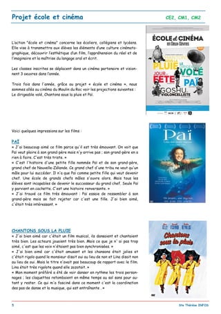 _________________________________________________________________________________________
5 Ste Thérèse INFOS
Projet école et cinéma CE2, CM1, CM2
L’action "école et cinéma" concerne les écoliers, collégiens et lycéens.
Elle vise à transmettre aux élèves les éléments d’une culture cinémato-
graphique, découvrir l’esthétique d’un film, l’appréhension du réel et de
l’imaginaire et la maîtrise du langage oral et écrit.
Les classes inscrites se déplacent dans un cinéma partenaire et vision-
nent 3 oeuvres dans l’année.
Trois fois dans l'année, grâce au projet « école et cinéma », nous
sommes allés au cinéma du Moulin du Roc voir les projections suivantes :
Le dirigeable volé, Chantons sous la pluie et Paï.
Voici quelques impressions sur les films :
PAÏ
« J'ai beaucoup aimé ce film parce qu'il est très émouvant. On voit que
Paï veut plaire à son grand-père mais n'y arrive pas ; son grand-père en a
rien à faire. C'est très triste. »
« C'est l'histoire d'une petite fille nommée Paï et de son grand-père,
grand chef de Nouvelle-Zélande. Ce grand chef d'une tribu ne veut qu'un
mâle pour lui succéder. Il n'a que Paï comme petite fille qui veut devenir
chef. Une école de grands chefs mâles s'ouvre alors. Mais tous les
élèves sont incapables de devenir le successeur du grand chef. Seule Paï
y parvient en cachette. C'est une histoire renversante. »
« J'ai trouvé ce film très émouvant : Paï essaie de ressembler à son
grand-père mais se fait rejeter car c'est une fille. J'ai bien aimé,
c'était très intéressant. »
CHANTONS SOUS LA PLUIE
« J'ai bien aimé car c'était un film musical, ils dansaient et chantaient
très bien. Les acteurs jouaient très bien. Mais ce que je n' ai pas trop
aimé, c'est que les voix n'étaient pas bien synchronisées. »
« J'ai bien aimé car c'était amusant et les chansons était jolies et
c'était rigolo quand le monsieur disait oui au lieu de non et Lina disait non
au lieu de oui. Mais le titre n'avait pas beaucoup de rapport avec le film.
Lina était très rigolote quand elle zozotait. »
« Mon moment préféré a été de voir danser en rythme les trois person-
nages ; les claquettes retombaient en même temps au sol sans pour au-
tant y rester. Ce qui m'a fasciné dans ce moment c'est la coordination
des pas de danse et la musique, qui est entraînante . »
 