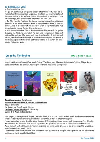 _________________________________________________________________________________________
6 Ste Thérèse INFOS
Un prix a été proposé aux CM2 de l’école Sainte –Thérèse et aux élèves de Sixièmes et d’Ulis du Collège Notre-
Dame sur le thème des animaux. Pour le prix littéraire, nous avons lu cinq livres :
Tempête au haras de Chris Donner
Histoire d’une mouette et du chat qui lui apprit à voler
de Luis Sepulveda
Les lionnes de Jean François Chabas
Le chat qui parlait malgré lui de Claude Roy
L’appel de la forêt de Jack London
Dans ce prix, il y eut plusieurs étapes. Une table ronde, à la BCD de l’école, où nous avons dû deviner les titres des
livres à l’aide des premières et quatrièmes de couverture. C’était le lancement du prix !
Plusieurs semaines se sont écoulées et après avoir déjà lu quelques livres, une seconde table ronde s’est déroulée.
Accompagnés des sixièmes, nous devions répondre à des questions qui étaient en lien avec la sélection du prix.
Autre moment fort a été celui de réaliser un poème sur notre animal préféré et de le lire en petits groupes de-
vant d’autres élèves. Quel Trac !!!!
La dernière étape de ce prix est celle du vote du livre qui nous a le plus plu. Une exposition de nos réalisations
poétiques se tiendra au CDI du Collège.
Le prix littéraire CM2 / 6ème / ULIS
LE DIRIGEABLE VOLÉ
« J'ai bien aimé ce film.
Ce qui est dommage, c'est que les décors étaient mal faits, mais les as-
tuces étaient bien imaginées. Le paysage était joli. Les inventions étaient
bien construites et les enfants étaient débrouillards et astucieux. C'est
un film sympa, mais parfois on ne comprenait pas tout ... ! »
« Ce film raconte l'histoire de cinq garçons qui volèrent un dirigeable
présenté à une foire à Prague. Alors ils décidèrent de faire le tour du
monde. Mais ils s'écrasèrent sur une île où vivait le capitaine Némo. Puis
ils revinrent à Prague. Ce film était très bien. »
« J'ai beaucoup aimé ce film ; c'était même mon film préféré. Car j'aime
beaucoup les films d'aventures et j'ai bien aimé voir comment ils se sont
débrouillés seuls sur l'île après avoir volé le dirigeable : ils ont fabriqué
un arc, ont chassé un rhinocéros et ils ont même découvert par erreur la
maison du capitaine Nemo et sa grotte souterraine où il cachait son sous-
marin. Ils l'ont vu partir...
 