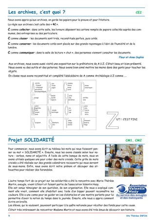 _________________________________________________________________________________________
9 Ste Thérèse INFOS
Les archives, c’est quoi ? CE2
Nous avons appris qu’aux archives, on garde les papiers pour la preuve et pour l’Histoire.
La règle aux archives c’est celle des « 4C ».
C comme collecter : dans cette salle, les livreurs déposent les cartons remplis de papiers collectés auprès des com-
munes, des entreprises ou des particuliers.
C comme classer : les documents sont triés, reconstitués parfois, puis cotés.
C comme conserver : les documents cotés sont placés sur des grands rayonnages à l’abri de l’humidité et de la
lumière.
C comme communiquer : dans la salle de lecture « chut », des personnes viennent consulter les documents.
Fleur et Anne-Sophie
Aux archives, nous avons aussi visité une exposition sur la préhistoire de A à Z. C’était beau et bien présenté.
Nous avons vu des outils et des poteries. Nous avons bien aimé mettre les mains dans des gants pour toucher les
objets.
En classe nous avons reconstitué et complété l’abécédaire de A comme Archéologie à Z comme ....
Pour commencer, nous avons écrit au tableau les mots qui nous faisaient pen-
ser au mot « SOLIDARITÉ ». Ensuite, nous les avons classés selon leur na-
ture : verbes, noms et adjectifs. À l’aide de cette banque de mots, nous en
avons utilisés quelques uns pour créer des mots croisés. Cette grille de mots
croisés a été réalisée sur des grands calendriers recouverts qui nous servent
de sous-mains. Enfin, nous avons écrit notre prénom et découper des sil-
houettes pour réaliser des farandoles.
L’autre temps fort de ce projet sur les solidarités a été la rencontre avec Marie-Thérèse
Martin, aveugle, vivant à Niort et faisant partie de l’association Valentin Haüy.
Elle est venue témoigner de son quotidien, de son organisation. Elle nous a expliqué com-
ment elle vivait, comment elle s’habillait avec l’aide d’un bipper pouvant reconnaître les
couleurs. Elle a une canne pour se guider en cas d’obstacles et une montre parlante pour lui
permettre d’avoir la notion du temps dans la journée. Ensuite, elle nous a appris comment
écrire en braille.
Les élèves, qui le voulaient, pouvaient participer à la quête nationale pour récolter des fonds pour cette cause.
C’était très intéressant de rencontrer Madame Martin et nous avons été très émus de découvrir son histoire.
Projet SOLIDARITÉ CM1, CM2
 