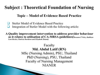 Subject : Theoretical Foundation of Nursing
Topic – Model of Evidence Based Practice
 Stetler Model of Evidence Based Practice
 Integration of Stetler Model with the following article:
A Quality improvement intervention to address provider behaviour
as it relates to utilisation of CA-MRSA guidelines(Roseann P Velez, Kathleen
Lent Becker, Patricia Davidson and Elizabeth Sloand)
Faculty
Md. Abdul Latif (RN)
MSc (Nursing Admin), PSU, Thailand
PhD (Nursing), PSU, Thailand
Faculty of Nursing Management
NIANER
 