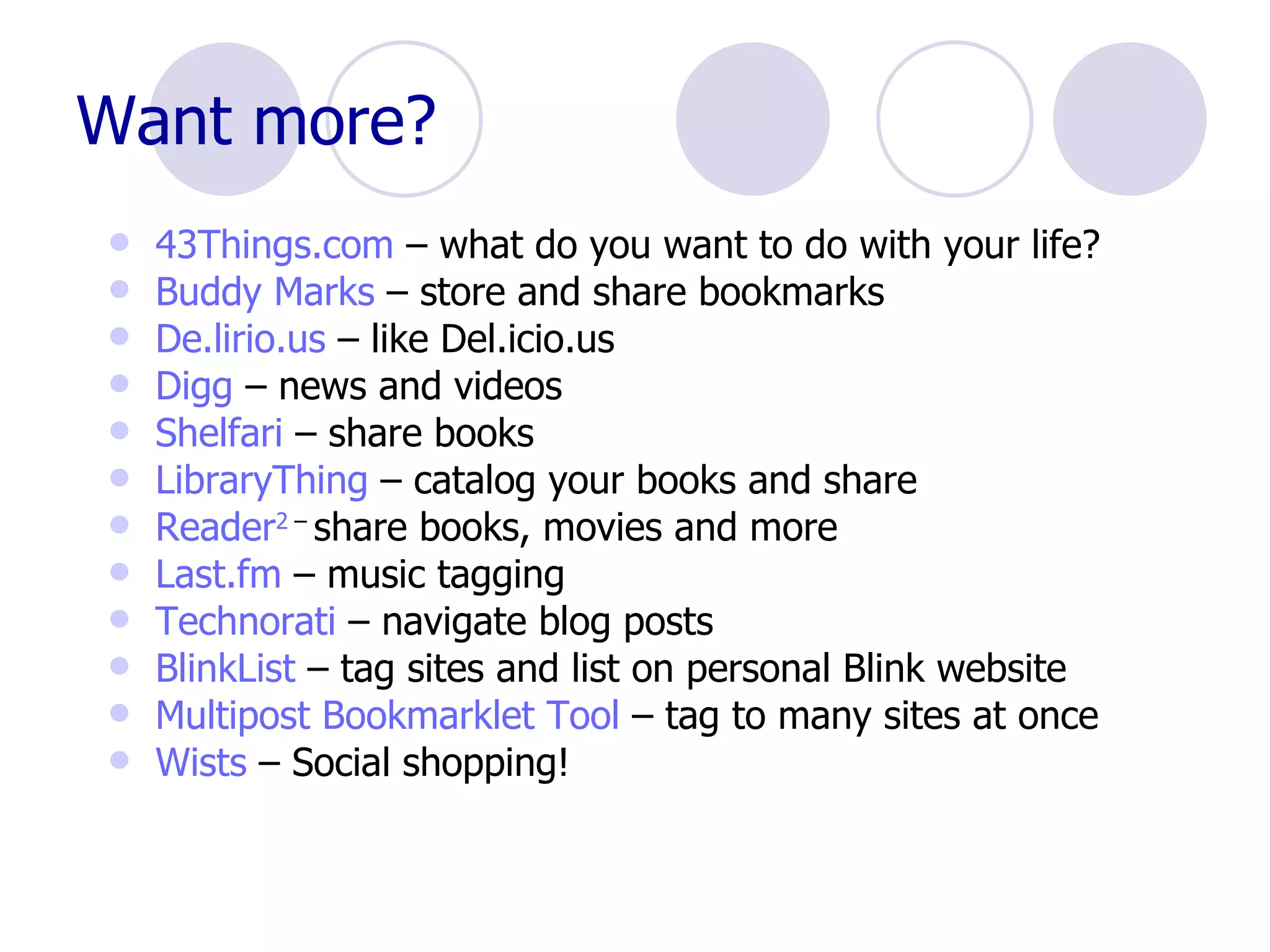 Want more? 43Things.com  – what do you want to do with your life?  Buddy Marks  – store and share bookmarks De.lirio.us  – like Del.icio.us Digg  – news and videos Shelfari  – share books LibraryThing  – catalog your books and share Reader 2  –  share books, movies and more Last.fm  – music tagging Technorati  – navigate blog posts BlinkList  – tag sites and list on personal Blink website Multipost  Bookmarklet Tool  – tag to many sites at once Wists  – Social shopping! 
