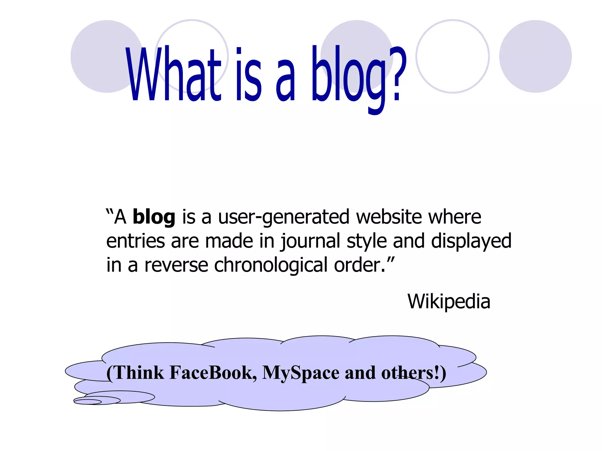 What is a blog? “ A  blog  is a user-generated website where entries are made in journal style and displayed in a reverse chronological order.” Wikipedia (Think FaceBook, MySpace and others!) 