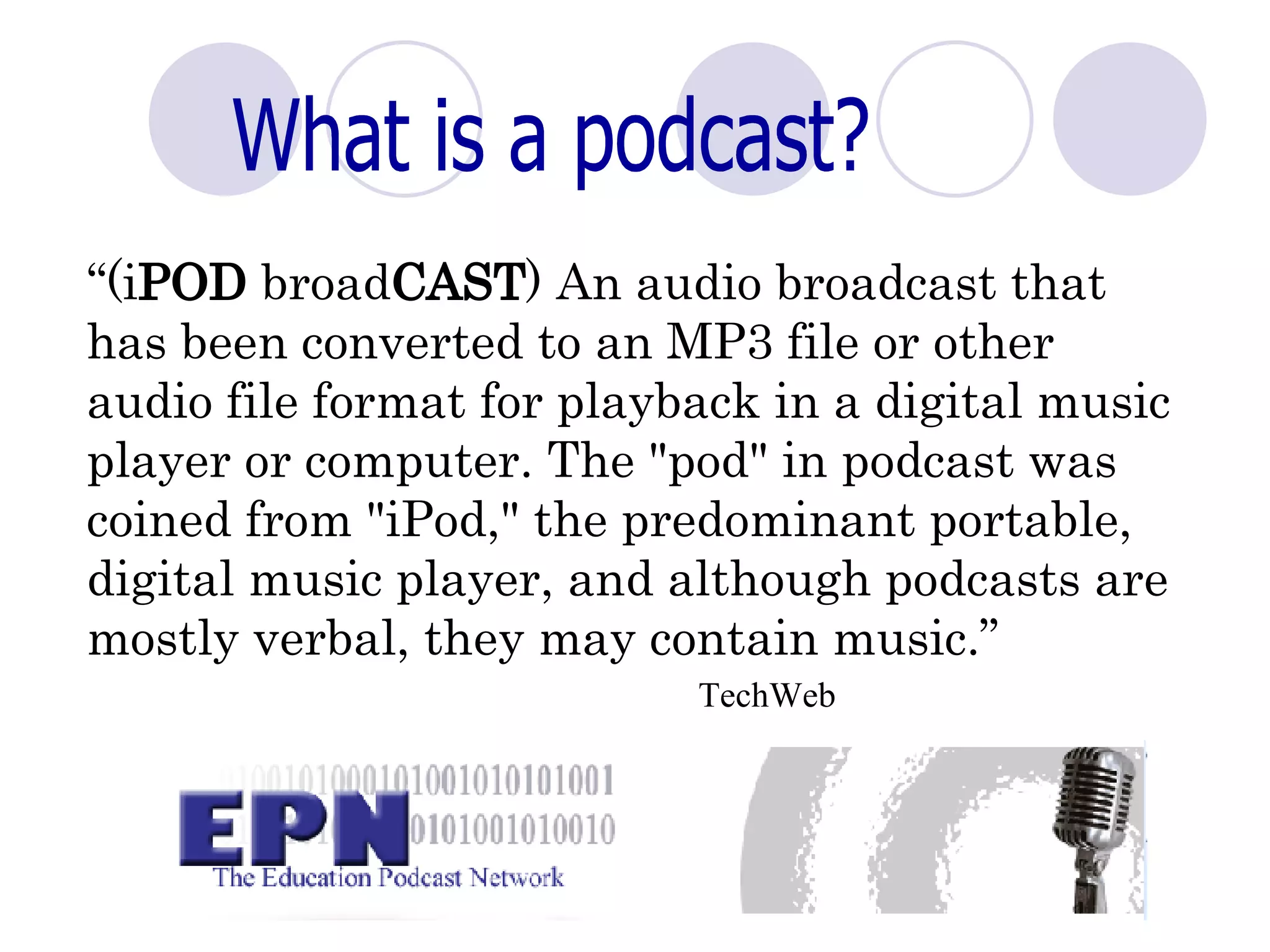 What is a podcast? “ (i POD  broad CAST ) An audio broadcast that has been converted to an MP3 file or other audio file format for playback in a digital music player or computer. The "pod" in podcast was coined from "iPod," the predominant portable, digital music player, and although podcasts are mostly verbal, they may contain music.”   TechWeb    