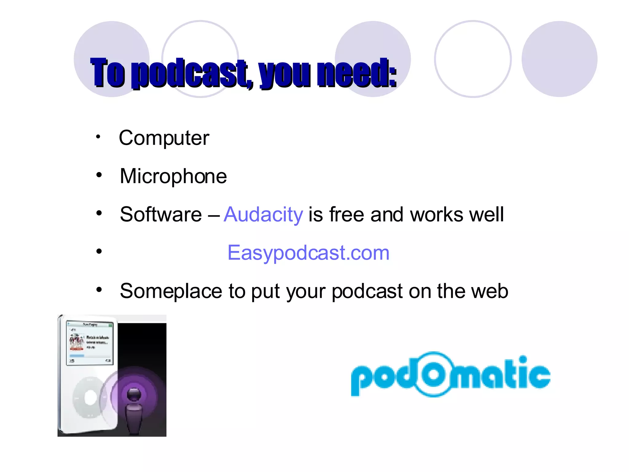To podcast, you need: Computer Microphone Software –  Audacity  is free and works well  Easypodcast.com Someplace to put your podcast on the web 