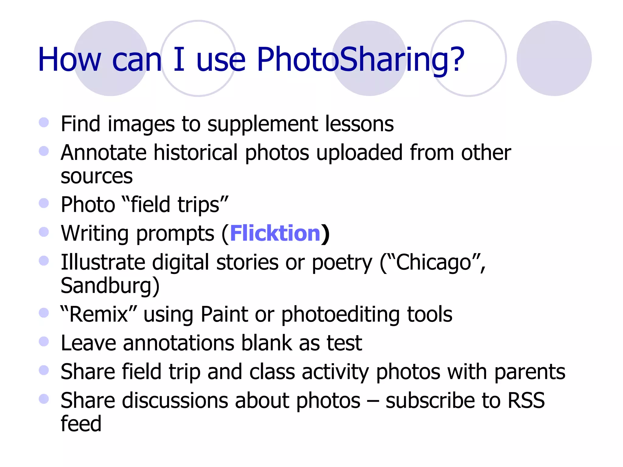 How can I use PhotoSharing? Find images to supplement lessons Annotate historical photos uploaded from other sources Photo “field trips” Writing prompts ( Flicktion ) Illustrate digital stories or poetry (“Chicago”, Sandburg) “ Remix” using Paint or photoediting tools Leave annotations blank as test Share field trip and class activity photos with parents Share discussions about photos – subscribe to RSS feed 
