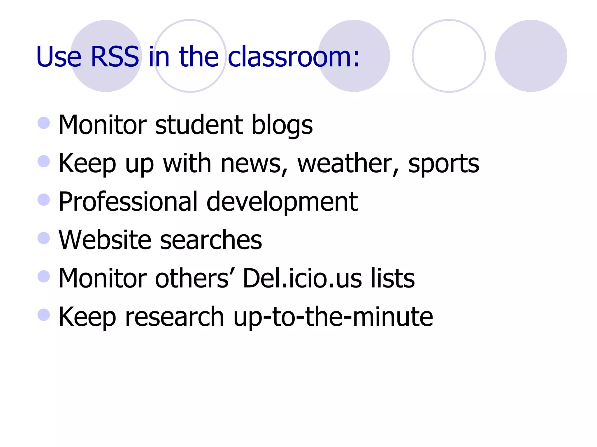 Use RSS in the classroom: Monitor student blogs Keep up with news, weather, sports Professional development Website searches Monitor others’ Del.icio.us lists Keep research up-to-the-minute 