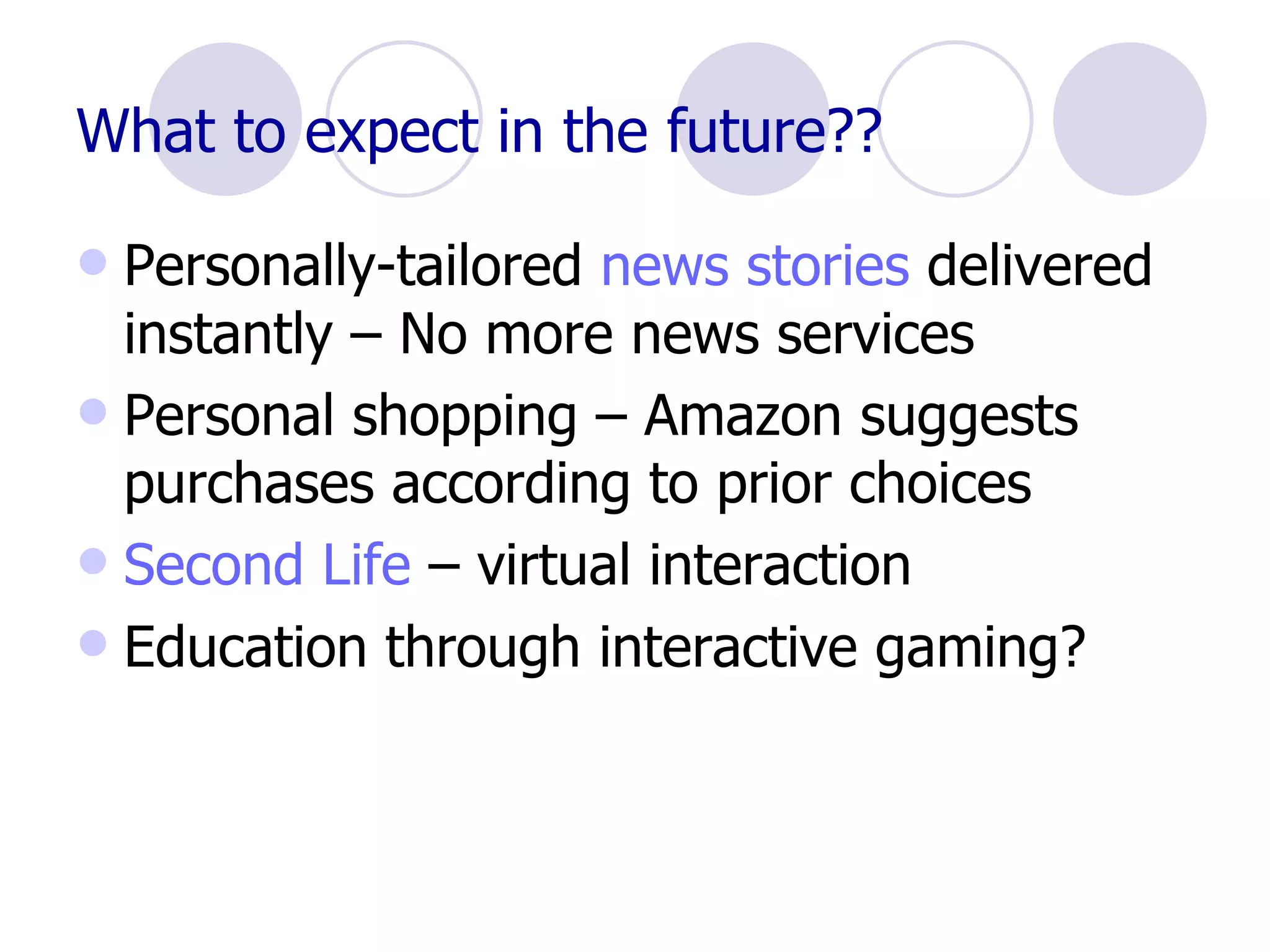 What to expect in the future??   Personally-tailored  news stories  delivered instantly – No more news services Personal shopping – Amazon suggests purchases according to prior choices Second Life  – virtual interaction Education through interactive gaming? 