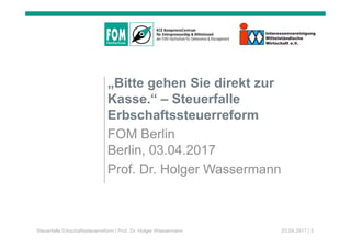 „Bitte gehen Sie direkt zur
Kasse.“ – Steuerfalle
Erbschaftssteuerreform
FOM Berlin
Berlin, 03.04.2017
Prof. Dr. Holger Wassermann
Steuerfalle Erbschaftssteuerreform | Prof. Dr. Holger Wassermann 03.04.2017 | 3
 