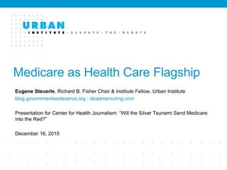Medicare as Health Care Flagship
Eugene Steuerle, Richard B. Fisher Chair & Institute Fellow, Urban Institute
blog.governmentwedeserve.org | deadmenruling.com
Presentation for Center for Health Journalism: “Will the Silver Tsunami Send Medicare
into the Red?”
December 16, 2015
 