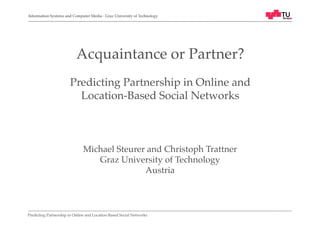 Information Systems and Computer Media - Graz University of Technology!

Acquaintance or Partner? !
!
Predicting Partnership in Online and !
Location-Based Social Networks!

Michael Steurer and Christoph Trattner!
Graz University of Technology!
Austria!

Predicting Partnership in Online and Location-Based Social Networks!

 
