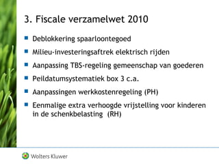 3. Fiscale verzamelwet 2010
 Deblokkering spaarloontegoed
 Milieu-investeringsaftrek elektrisch rijden
 Aanpassing TBS-regeling gemeenschap van goederen
 Peildatumsystematiek box 3 c.a.
 Aanpassingen werkkostenregeling (PH)
 Eenmalige extra verhoogde vrijstelling voor kinderen
in de schenkbelasting (RH)
 