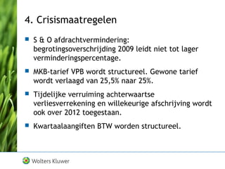 4. Crisismaatregelen
 S & O afdrachtvermindering:
begrotingsoverschrijding 2009 leidt niet tot lager
verminderingspercentage.
 MKB-tarief VPB wordt structureel. Gewone tarief
wordt verlaagd van 25,5% naar 25%.
 Tijdelijke verruiming achterwaartse
verliesverrekening en willekeurige afschrijving wordt
ook over 2012 toegestaan.
 Kwartaalaangiften BTW worden structureel.
 