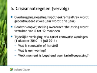5. Crisismaatregelen (vervolg)
 Overbruggingsregeling hypotheekrenteaftrek wordt
gecontinueerd (twee jaar wordt drie jaar)
 Doorverkoopvrijstelling overdrachtsbelasting wordt
verruimd van 6 tot 12 maanden
 Tijdelijke verlaging btw-tarief renovatie woningen
(1 oktober 2010 – 1 juli 2011)
— Wat is renovatie of herstel?
— Wat is een woning?
— Welk moment is bepalend voor tarieftoepassing?
 