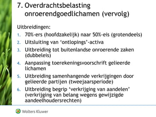 7. Overdrachtsbelasting
onroerendgoedlichamen (vervolg)
Uitbreidingen:
1. 70%-ers (hoofdzakelijk) naar 50%-eis (grotendeels)
2. Uitsluiting van ‘ontlopings’-activa
3. Uitbreiding tot buitenlandse onroerende zaken
(dubbeleis)
4. Aanpassing toerekeningsvoorschrift gelieerde
lichamen
5. Uitbreiding samenhangende verkrijgingen door
gelieerde partijen (tweejaarsperiode)
6. Uitbreiding begrip ‘verkrijging van aandelen’
(verkrijging van belang wegens gewijzigde
aandeelhoudersrechten)
 