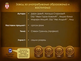 Завод за унапређивање образовања и
                     васпитања

          Аутори:    • Дејан Девић, Наташа Стојановић
                       ОШ “Иван Горан Ковачић” , Нишка Бања
                     • Маријан Мишић, ОШ “Иво Андрић” , Ниш

Наставни предмет:    • српски језик

            Тема:    • Стеван Сремац (пројекат)



          Узраст:    • седми разред



            Кликните
          овде за унос
             приказа
          часа у Word
           документу!
 