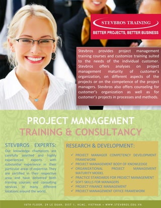 Stevbros provides project management
                                           training courses and customize training suited
                                           to the needs of the individual customer.
                                           Stevbros offers analyses on project
                                           management       maturity     of    customer’s
                                           organization, on different aspects of the
                                           projects or on the competence of the project
                                           managers. Stevbros also offers counseling for
                                           customer’s organization as well as for
                                           customer’s projects in processes and methods.




          PROJECT MANAGEMENT
         TRAINING & CONSULTANCY
STEVBROS EXPERTS:                     RESEARCH & DEVELOPMENT:
Our knowledge champions are
carefully selected and highly           PROJECT MANAGER COMPETENCY DEVELOPMENT
experienced       experts      with      FRAMEWORK
substantial experience in their         PROJECT MANAGEMENT BODY OF KNOWLEDGE
particular areas of expertise. They     ORGANIZATIONAL      PROJECT     MANAGEMENT
are certified in their respective        MATURITY MODEL
area and have delivered both            PRACTICE STANDARDS FOR PROJECT MANAGEMENT
training courses and consulting         SOFT-SKILLS FOR MANAGERS
services in many different              PROJECT FINANCE MANAGEMENT
locations around the world.             PROJECT MANAGEMENT OFFICE FRAMEWORK


            16TH FLOOR, 29 LE DUAN, DIST 1, HCMC, VIETNAM • WWW.STEVBROS.EDU.VN
 