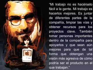 “Mi trabajo no es hacérselo
fácil a la gente. Mi trabajo es
hacerlos mejores. Es juntar
de diferentes partes de la
compañía, limpiar las vías y
obtener recursos para los
proyectos clave. También
tomar personas importantes
dentro de la compañía para
apoyarlos y que sean aún
mejores para que de tal
forma que obtengan una
visión más agresiva de cómo
podría ser el producto en el
que trabajan.”
 