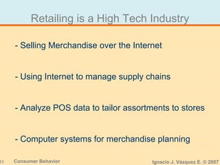 13 Consumer Behavior Ignacio J. Vázquez E. © 2007
Retailing is a High Tech Industry
- Selling Merchandise over the Internet
- Using Internet to manage supply chains
- Analyze POS data to tailor assortments to stores
- Computer systems for merchandise planning
 