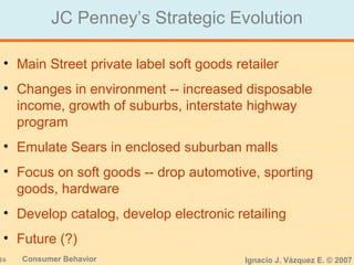 16 Consumer Behavior Ignacio J. Vázquez E. © 2007
JC Penney’s Strategic Evolution
• Main Street private label soft goods retailer
• Changes in environment -- increased disposable
income, growth of suburbs, interstate highway
program
• Emulate Sears in enclosed suburban malls
• Focus on soft goods -- drop automotive, sporting
goods, hardware
• Develop catalog, develop electronic retailing
• Future (?)
 