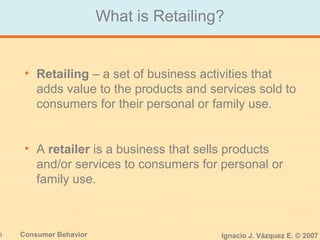 3 Consumer Behavior Ignacio J. Vázquez E. © 2007
• Retailing – a set of business activities that
adds value to the products and services sold to
consumers for their personal or family use.
• A retailer is a business that sells products
and/or services to consumers for personal or
family use.
What is Retailing?
 