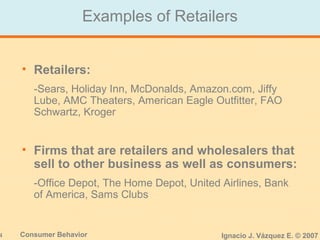 4 Consumer Behavior Ignacio J. Vázquez E. © 2007
Examples of Retailers
• Retailers:
-Sears, Holiday Inn, McDonalds, Amazon.com, Jiffy
Lube, AMC Theaters, American Eagle Outfitter, FAO
Schwartz, Kroger
• Firms that are retailers and wholesalers that
sell to other business as well as consumers:
-Office Depot, The Home Depot, United Airlines, Bank
of America, Sams Clubs
 